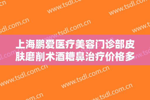 上海鹏爱医疗美容门诊部皮肤磨削术酒糟鼻治疗价格多少钱?需要多久恢复?