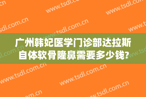 广州韩妃医学门诊部达拉斯自体软骨隆鼻需要多少钱?贵不贵?(广州韩妃整形医院是正规医院吗)