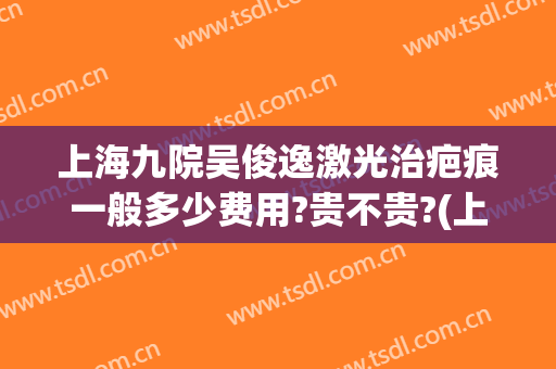 上海九院吴俊逸激光治疤痕一般多少费用?贵不贵?(上海第九人民医院激光祛疤价格)