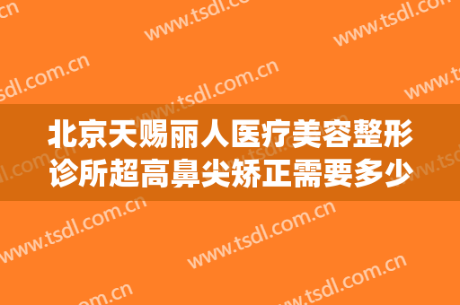 北京天赐丽人医疗美容整形诊所超高鼻尖矫正需要多少费用?可靠吗?(天赐整形医院)
