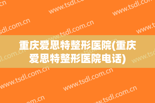 重庆爱思特整形医院(重庆爱思特整形医院电话)