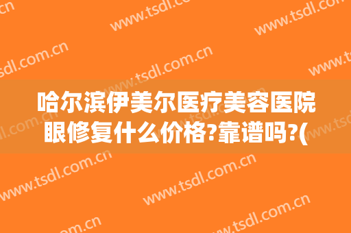 哈尔滨伊美尔医疗美容医院眼修复什么价格?靠谱吗?(哈尔滨伊美尔整形医院怎么样)