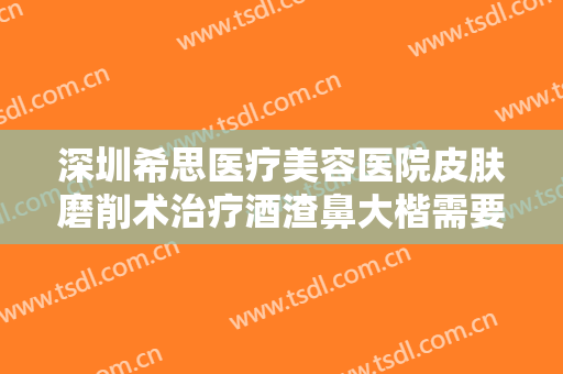 深圳希思医疗美容医院皮肤磨削术治疗酒渣鼻大楷需要多少费用?有哪些优势?