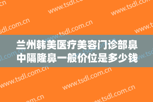兰州韩美医疗美容门诊部鼻中隔隆鼻一般价位是多少钱?有哪些优势?(兰州韩美整形医院怎么样)