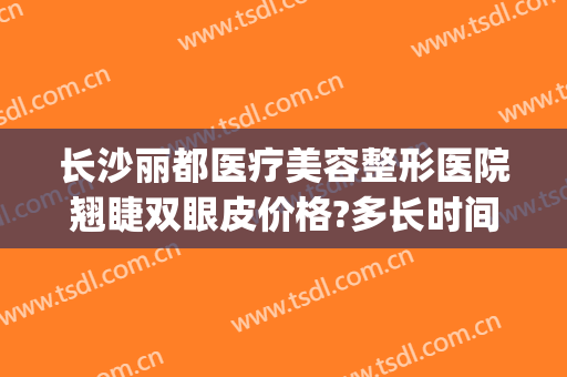 长沙丽都医疗美容整形医院翘睫双眼皮价格?多长时间恢复?(长沙芊丽整形医院)