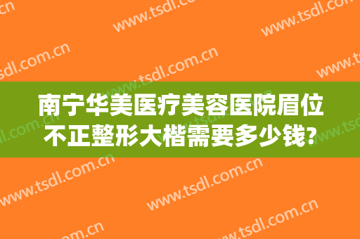 南宁华美医疗美容医院眉位不正整形大楷需要多少钱?好不好?(南宁华美整形医院是正规医院吗)
