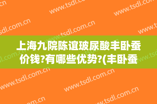 上海九院陈谊玻尿酸丰卧蚕价钱?有哪些优势?(丰卧蚕需要多少玻尿酸)