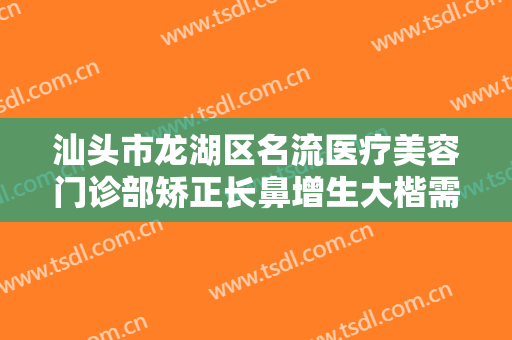 汕头市龙湖区名流医疗美容门诊部矫正长鼻增生大楷需要多少费用?好不好?