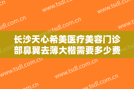 长沙天心希美医疗美容门诊部鼻翼去薄大楷需要多少费用?有哪些优势?