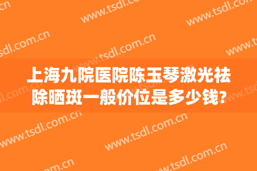上海九院医院陈玉琴激光祛除晒斑一般价位是多少钱?怎么样?(上海九院做光子嫩肤多少钱)