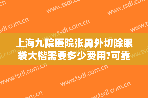 上海九院医院张勇外切除眼袋大楷需要多少费用?可靠吗?(上海第九医院去眼袋好的医生)