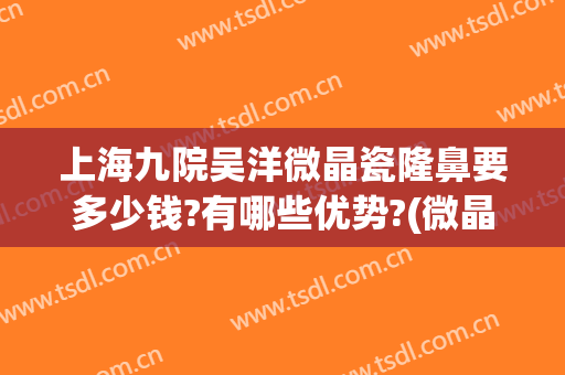 上海九院吴洋微晶瓷隆鼻要多少钱?有哪些优势?(微晶瓷隆鼻大概多少钱)