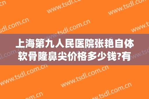 上海第九人民医院张艳自体软骨隆鼻尖价格多少钱?有哪些优势?(自体软骨鼻整形价格)