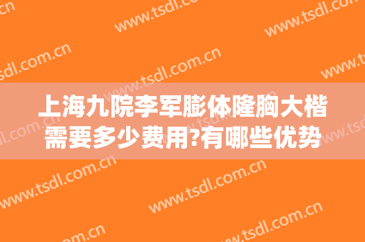 上海九院李军膨体隆胸大楷需要多少费用?有哪些优势?(上海九院做隆胸多少钱)