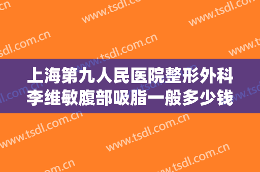 上海第九人民医院整形外科李维敏腹部吸脂一般多少钱?靠谱吗?(上海第九整形美容医院抽脂价格)