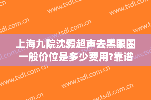 上海九院沈毅超声去黑眼圈一般价位是多少费用?靠谱吗?(上海九院 黑眼圈)