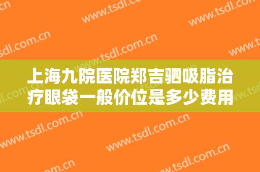 上海九院医院郑吉驷吸脂治疗眼袋一般价位是多少费用?可靠吗?