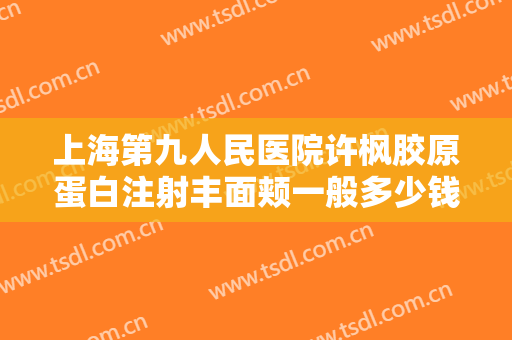 上海第九人民医院许枫胶原蛋白注射丰面颊一般多少钱?靠谱吗?