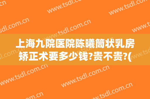 上海九院医院陈曦筒状乳房矫正术要多少钱?贵不贵?(上海九院胸部整形)