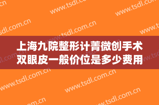 上海九院整形计菁微创手术双眼皮一般价位是多少费用?有哪些优势?(上海第九整形美容医院做双眼皮多少钱)