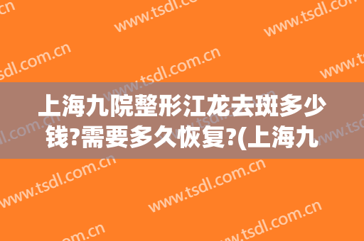 上海九院整形江龙去斑多少钱?需要多久恢复?(上海九院整形价目表2024祛斑)