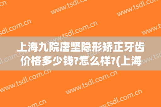 上海九院唐坚隐形矫正牙齿价格多少钱?怎么样?(上海九院牙齿矫正价格表)
