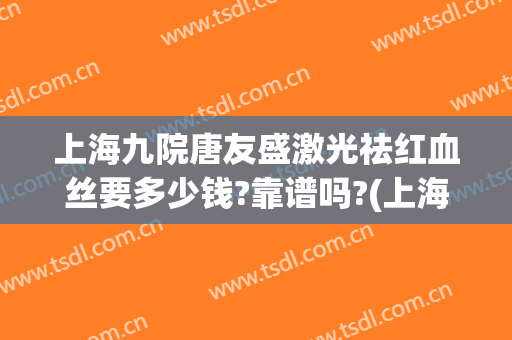 上海九院唐友盛激光祛红血丝要多少钱?靠谱吗?(上海九院治疗红血丝什么价格)