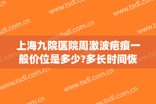 上海九院医院周激波疤痕一般价位是多少?多长时间恢复?(上海九院去疤痕价目表)