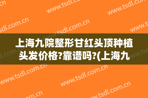 上海九院整形甘红头顶种植头发价格?靠谱吗?(上海九院种植头发价格是多少)