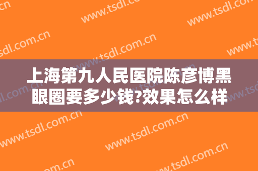 上海第九人民医院陈彦博黑眼圈要多少钱?效果怎么样?