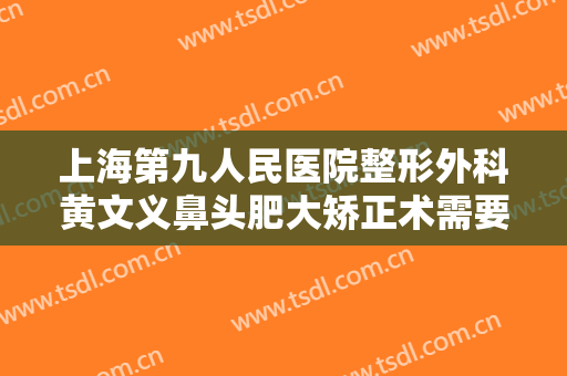 上海第九人民医院整形外科黄文义鼻头肥大矫正术需要多少钱?需要多久恢复?