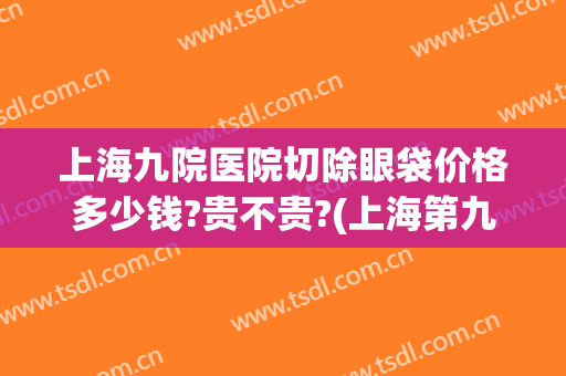 上海九院医院切除眼袋价格多少钱?贵不贵?(上海第九医院割眼袋多少钱)