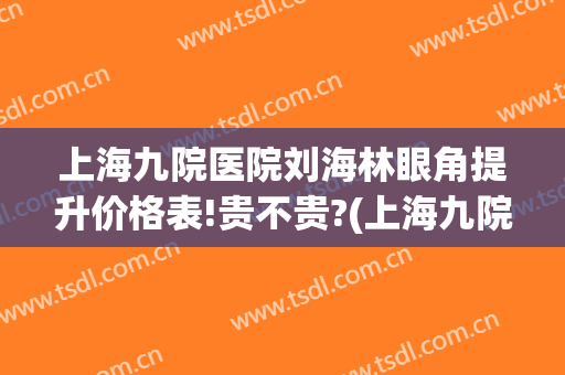 上海九院医院刘海林眼角提升价格表!贵不贵?(上海九院双眼皮提升多少钱)