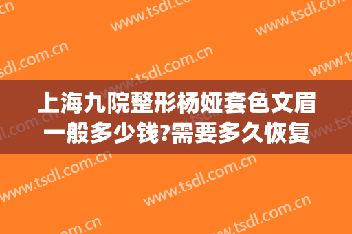 上海九院整形杨娅套色文眉一般多少钱?需要多久恢复?(上海九院整形价目表2024,做眉毛)