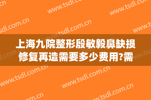 上海九院整形殷敏毅鼻缺损修复再造需要多少费用?需要多久恢复?(上海九院疤痕整形医院)
