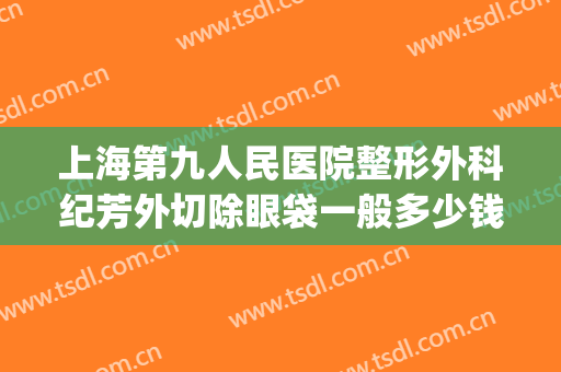 上海第九人民医院整形外科纪芳外切除眼袋一般多少钱?怎么样?(上海第九人民医院割眼袋多少钱)