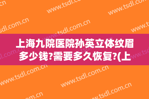上海九院医院孙英立体纹眉多少钱?需要多久恢复?(上海九院纹眉价格表)