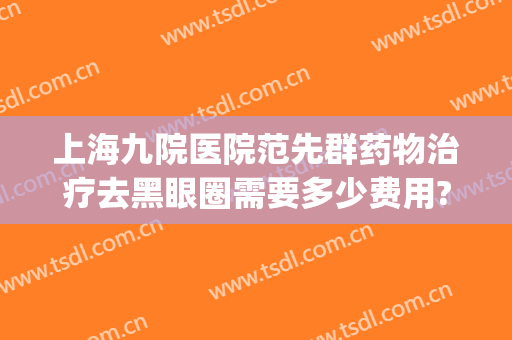 上海九院医院范先群药物治疗去黑眼圈需要多少费用?多长时间恢复?(上海九院眼科范先群预约挂号)