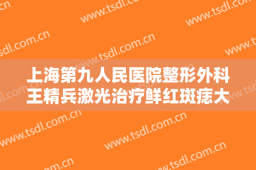 上海第九人民医院整形外科王精兵激光治疗鲜红斑痣大楷需要多少费用?有哪些优势?