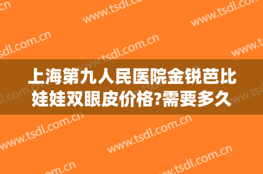上海第九人民医院金锐芭比娃娃双眼皮价格?需要多久恢复?(上海第九整形医院双眼皮修复)