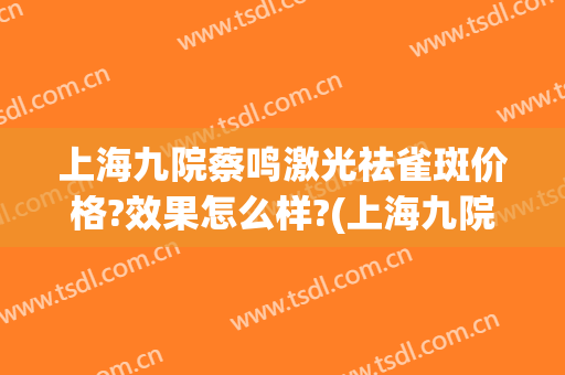 上海九院蔡鸣激光祛雀斑价格?效果怎么样?(上海九院祛雀斑多少钱)
