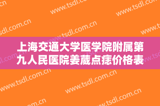 上海交通大学医学院附属第九人民医院姜葳点痣价格表!效果怎么样?