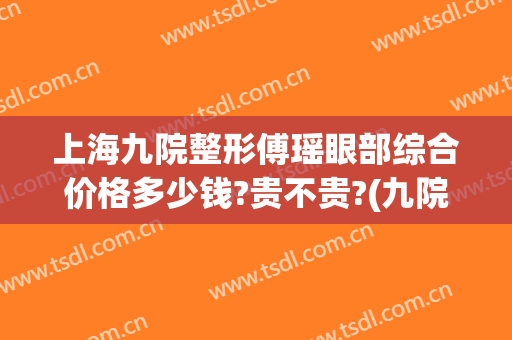 上海九院整形傅瑶眼部综合价格多少钱?贵不贵?(九院傅瑶双眼皮割的太深)