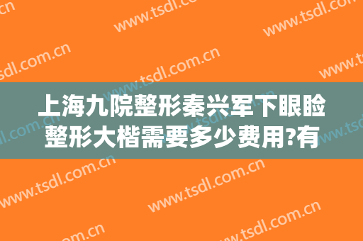 上海九院整形秦兴军下眼睑整形大楷需要多少费用?有哪些优势?(上海九院眼睑手术费用多少)