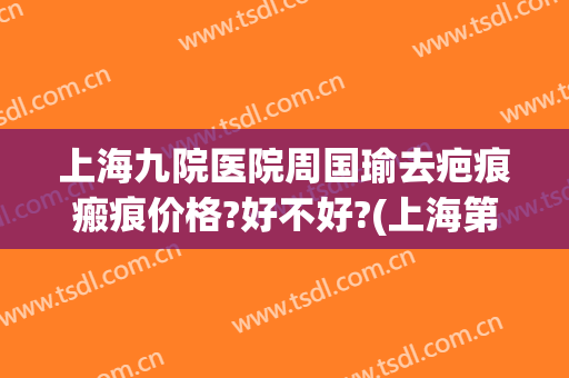 上海九院医院周国瑜去疤痕瘢痕价格?好不好?(上海第九人民医院祛疤好吗)