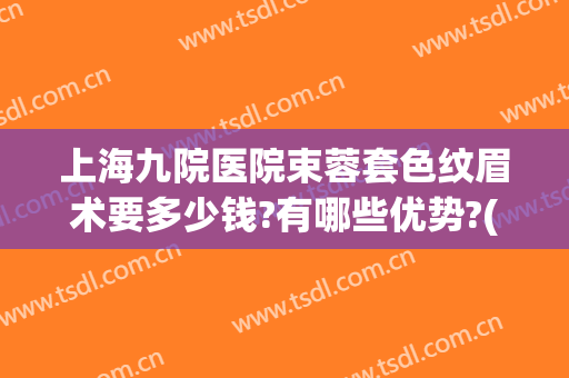 上海九院医院束蓉套色纹眉术要多少钱?有哪些优势?(上海第九人民医院纹眉怎么样)