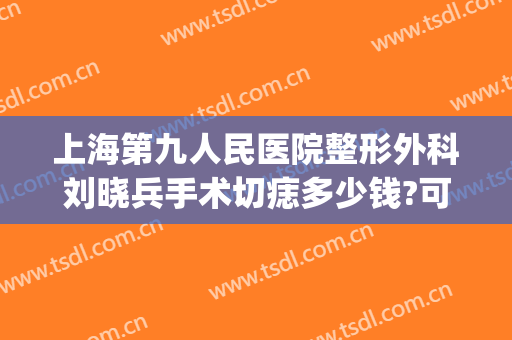 上海第九人民医院整形外科刘晓兵手术切痣多少钱?可靠吗?(上海九院切痣专家)