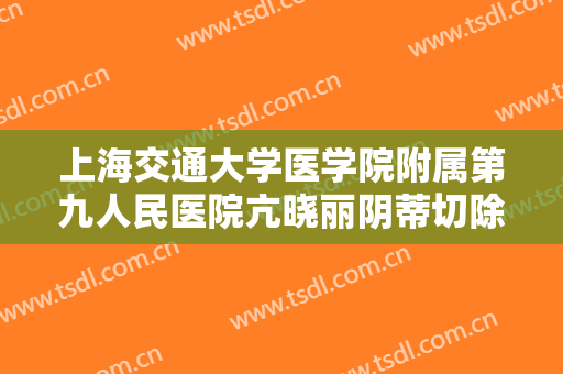 上海交通大学医学院附属第九人民医院亢晓丽阴蒂切除术价钱?有哪些优势?