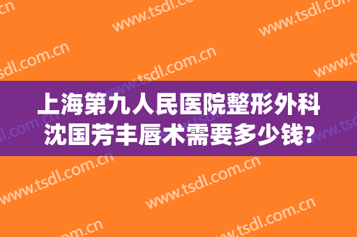 上海第九人民医院整形外科沈国芳丰唇术需要多少钱?需要多久恢复?(上海九院做唇裂多少钱)