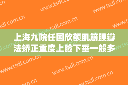 上海九院任国欣额肌筋膜瓣法矫正重度上睑下垂一般多少钱?贵不贵?(上海九院上睑下垂专家)